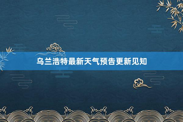 乌兰浩特最新天气预告更新见知